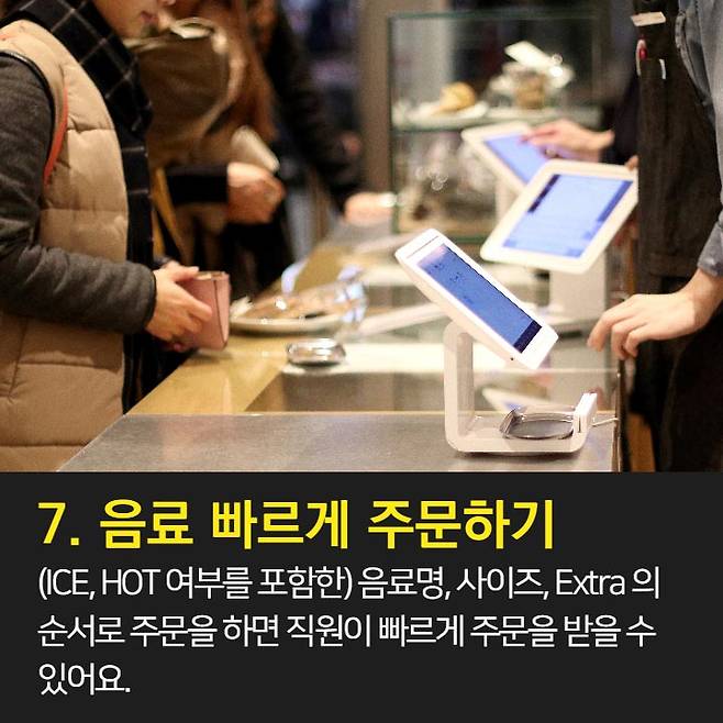 1. 오늘의 커피가 가장 저렴 2. 브런치 할인과 이브닝 페어를 이용하자.  3. 스타벅스 카드 & 앱 혜택 이용 4. Free Extra 사용은 에스프레소, 시럽, 자바칩 등으로 활용 가능 5. 기프티콘 활용은 금액 추가후 다른 메뉴로 변경 가능.  6. 아이스 커피는 아이스 아메리카노와 다르다. 7. 음료 빠르게 주문하는 법: 음료명, 사이즈, Extra 순서로 주문 8. 개인 취향대로 주문 가능 9. 텀블러로 음료 구매시 할인 10. 일회용 컵 10잔 모으면 할인