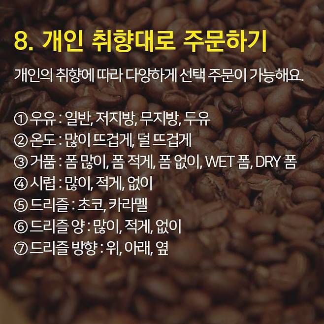1. 오늘의 커피가 가장 저렴 2. 브런치 할인과 이브닝 페어를 이용하자.  3. 스타벅스 카드 & 앱 혜택 이용 4. Free Extra 사용은 에스프레소, 시럽, 자바칩 등으로 활용 가능 5. 기프티콘 활용은 금액 추가후 다른 메뉴로 변경 가능.  6. 아이스 커피는 아이스 아메리카노와 다르다. 7. 음료 빠르게 주문하는 법: 음료명, 사이즈, Extra 순서로 주문 8. 개인 취향대로 주문 가능 9. 텀블러로 음료 구매시 할인 10. 일회용 컵 10잔 모으면 할인