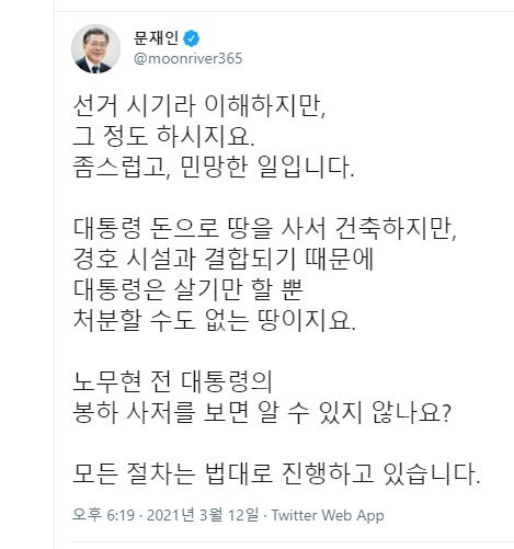 문재인 대통령이 12일 야당에서 경남 양산 사저 부지에 관해 의혹을 제기한 것과 관련해 사회관계망서비스(SNS)에 "대통령 돈으로 땅을 사서 건축하지만, 경호 시설과 결합되기 때문에 대통령은 살기만 할 뿐 처분할 수도 없는 땅"이라며 "선거 시기라 이해하지만, 그 정도 하시지요. 좀스럽고, 민망한 일"이라고 글을 남겼다. 문재인 대통령 트위터