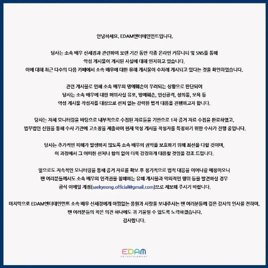 EDAM Entertainment, a subsidiary company, said on Instagram, We have been aware of the fact that malicious posts have been posted through various online communities and SNS for a long time in relation to Shin Se-kyung.Recently, a number of the following cafes have confirmed that there are several harmful posts about their Actor. The agency said, We are in a situation where the Defamation of Actor is concerned, and we are going to take strong legal action against malicious postwriters such as dissemination of false facts, defamation, personal attacks, sexual harassment, and insults. Susa is currently in progress to identify malicious postwriters and there will be no agreement with the presiding.Shin Se-kyung recently starred as the first protagonist in the documentary film Another Records.Hello, EDAM Entertainment..We are aware of the fact that malicious posts have been posted through various online communities and SNS for a long time in connection with our Actor Shin Se-kyung.In response, we have confirmed that several harmful posts about our Actor have been posted several times in many of the following cafes..As the related posts are considered to be concerned about the Defamation of our Actor, we want to carry out strong legal action against malicious post writers such as dissemination of false facts, defamation, personal attacks, sexual harassment, and insults to our actors..Based on our own monitoring, we have completed the first evidence collection based on internally collected data, and Susa is currently in the process of submitting The complaint to Susa agency through the identity of the law firm to identify the malicious postwriter..We will do our best to protect the rights and interests of our Actor so that no further damage will occur, and we will respond more strongly without any preemption or agreement in this process..We will continue to provide evidence through continuous monitoring and continue to respond regularly to legal action. If you find any harmful posts and malicious acts that violate your Actors personality rights, please report them to the official email account..Finally, I would like to express my deep gratitude to the fans who give generous support and love to Actor Shin Se-kyung of EDAM Entertainment and I will try to listen to one small opinion of the fans.Thank you.Photo = DB