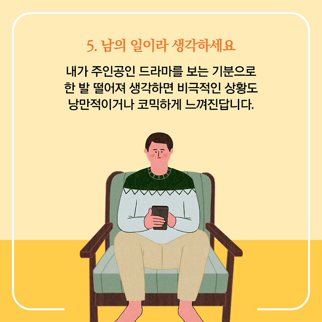 5. 남의 일이라 생각하세요. 내가 주인공인 드라마를 보는 기분으로 한 발 떨어져 생각하면 비극적인 상황도 낭만적이거나 코믹하게 느껴진답니다.
