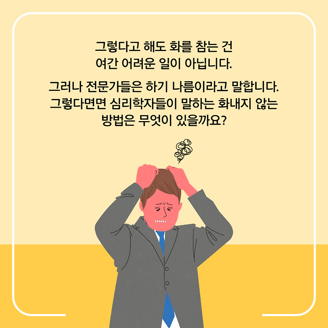 그렇다고 해도 화를 참는 건 여간 어려운 일이 아닙니다. 그러나 전문가들은 하기 나름이라고 말합니다. 그렇다면면 심리학자들이 말하는 화내지 않는 방법은 무엇이 있을까요?