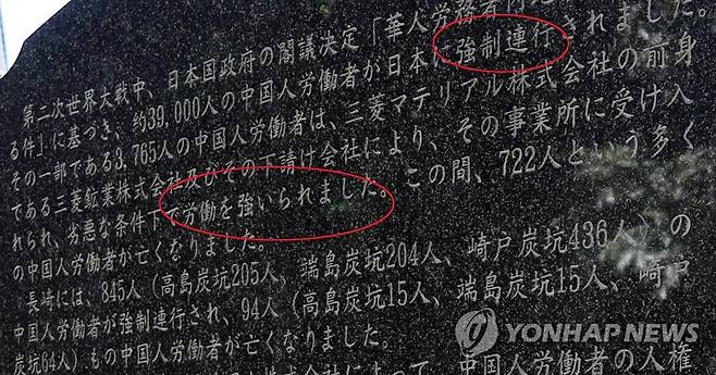 '중국인 강제연행' 역사 명시한 비석 (나가사키=연합뉴스) 이세원 특파원 = 일본 나가사키시의 소재 '모토시마 히토시·다카자네 야스노리 기념 평화 정원'에 설치된 '일중우호 평화부전(不戰)의 비'에 일본 측이 전쟁 중 중국인 약 3만9천명을 일본으로 '강제연행'(오른쪽 위 붉은 타원)했다고 새겨져 있다. 
    아울러 강제연행된 중국인 중 3천765명이 미쓰비시머티리얼의 전신인 미쓰비시광업이나 하청업체 사업장의 열악한 조건 아래서 '노동을 강요당했다'(가운데 붉은 타원)는 내용도 적혀 있다.