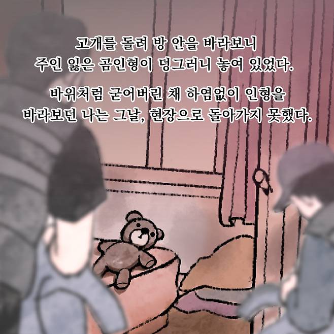 고개를 돌려 방 안을 바라보니 주인 잃은 곰인형이 덩그러니 있었다. 바위처럼 굳어버린 채 하염없이 인형을 바라보던 나는 그날, 현장으로 돌아가지 못했다.