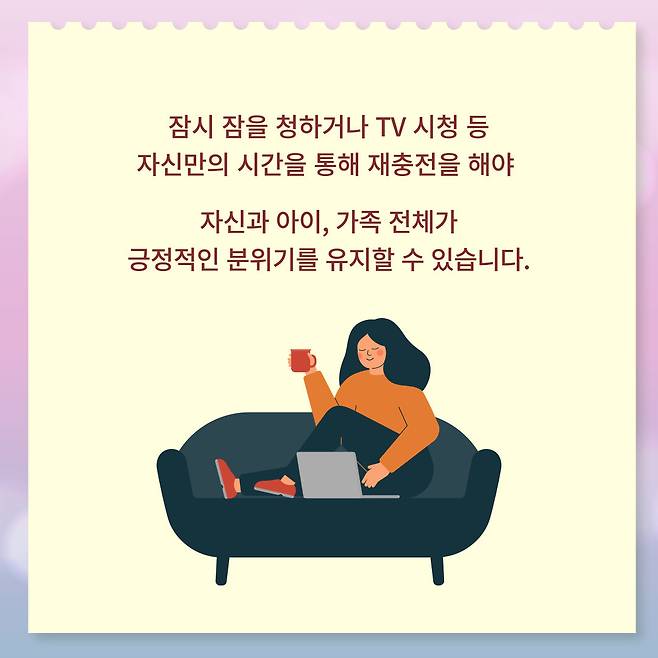 잠시 잠을 청하거나 TV 시청 등 자신만의 시간을 통해 재충전을 해야 자신과 아이, 가족 전체가 긍정적인 분위기를 유지할 수 있습니다.