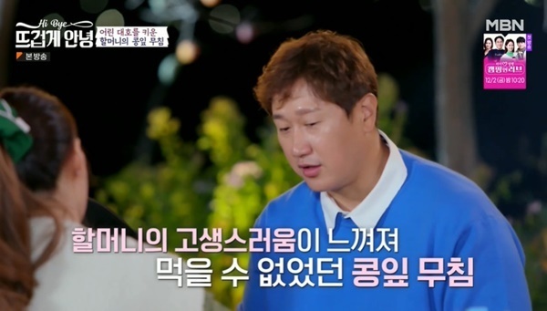 Thank you to Grandmas boy who raised me.In the MBN  ⁇  Hot hello!  ⁇  broadcast on November 21, Baseball Legend Lee Dae-ho appeared and shared memories of Grandmas Boy and bean sprouts.On this day, Lee Dae - ho wrote down a wish list that he wanted to eat bean leaves, and Grandma s Boy sold a lot of bean leaves and raised himself.  ⁇  Grandma s Boy sold so much and came up with a lot of side dishes.I smelled this every day and I did not eat well because I knew Grandmas Boy was suffering at dawn. As the years passed, I continued to miss the bean leaves I ate at that time.Haru sells 100 sheets of bean leaves all night long, and it takes a lot of time to sell them by tying them together. 100 bundles are 500 won. Haru sells a lot all day, but does not sell 100,000 won.My friends pocket money was 200 won and 300 won, but Grandmas Boy always gave me 1,000 won. When I thought that I did not have parents, I felt like it.The Emperor admired that his grandmother had made our treasures in a way, and Lee Dae - ho died when Grandma s Boy was in high school. So I wandered a little. When I retired, I remembered a lot.Grandmas Boy When I talked about Grandmas Boy, I continued to cry. Grandmas Boy thought that it was because of Grandmas Boy that I could be here.