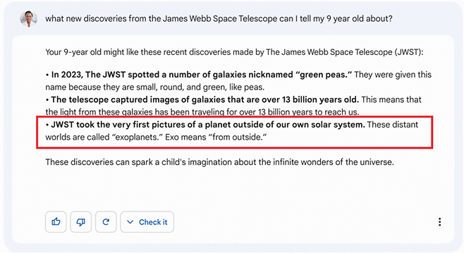 구글이 제작한 ‘바드’ 시연 영상 속에서 ‘제임스 웹 우주망원경이 발견한 새로운 사실에 대해 내 아홉살 아이에게 뭐라고 설명하면 좋을까’라는 질문에 챗봇 ‘바드’가 잘못된 답변을 내보냈다. 바드는 제임스 웹 우주 망원경이 태양계 밖 행성의 사진을 처음 찍은 망원경이라고 답했지만, 태양계 밖 행성 사진을 처음 찍은 망원경은 유럽남방천문대의 초거대 망원경 VLT이다. 구글 영상 캡처