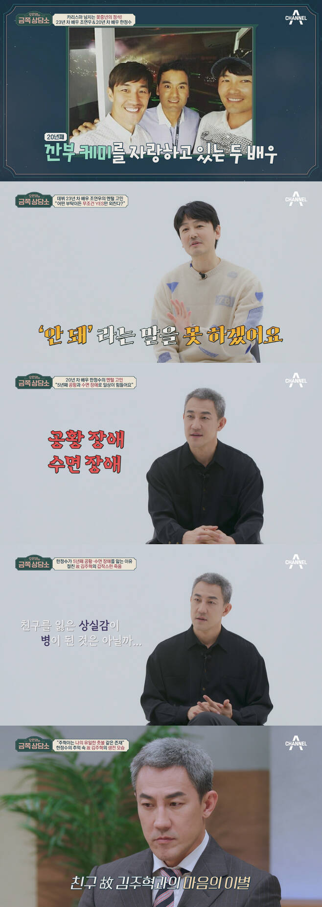 Actor Jo Yeon-woo confides his longing for the late Choi Jin-sil and Choi Jin-young.Channel As entertainment show Oh Eun-youngs Gold Counseling Center, which airs today (24th), will reveal the concerns of Jo Yeon-woo and Han Jung-soo.Jo Yeon-woo and Han Jung-soo, who appeared in a counseling center boasting a 20-year-old Kanbu Chemi with an unbelievable visual age of 50s.However, soon, the show window is the best, and it is possible to show only the stomach, and it raises the curiosity about the double consultation.First, Jo Yeon-woo, the first counselor, says, I can not say no, Confessions and tells the coffee shop staff that they can not refuse and work on behalf of the staff.In addition, when I made an appointment, I had 18 golf promises a month. In addition, at the request of an acquaintance who was in charge of the cell phone case business, I handed out Cases to my colleagues as well as unfamiliar actors and asked for promotional photos.Han Jung-soo also testified that he had taken a publicity photo with an elementary school bag that did not fit.Dr. Oh Eun Young said, Joeon-woo does not put weight on relationships as well as priorities.He then explains the rejection sensitivity that is difficult to reject because of anxiety and anxiety to be hated by others, adding that if you refuse, you are afraid that you will be alienated from your relationship with people.However, the reason why Jo Yeon-woo can not refuse is different, and it is the back door that Jo Yeon-woos 200% sympathy is drawn. It raises the question of what is the real reason why he has been hard to reject.Han Jung-soos troubles are revealed, and he says, I started suffering from panic disorder and sleep disorder five years ago.If he does not have sleeping pills, he prays all night for three to four days, and when he gets panic symptoms, he tells him that he can not calm down with one or two eggs.My best friend Jo Yeon-woo also expresses his sincere concern, testifying that Han Jung-soo always carries dozens of medicines in his pouch.Han Jung-soo confides that the time of panic disorder and sleep disorder was after the death of Kim Joo-hyuk, the best actor who left in a traffic accident five years ago.After the death of Friend, I feel like I have been left alone in the world.It was a bright personality that was an atmosphere maker everywhere, but he has never laughed properly since Friends death, and since that day, all human relationships have been cut off and he has also broken up with his girlfriend.In response, Dr. Oh Eun Young analyzes that Han Jung-soo is suffering from Post Traumatic Mourning Syndrome, which is a combination of Post Traumatic Stress Syndrome (PTSD) and Mourning.In addition, he advises that he does not seem to have gone through the process of mourning, and conducts counseling to comfort Han Jung-soo through Mourning Process Step 3.Dr. Oh Eun Young and a counseling center family comfort Han Jung-soo, explaining that everyone is going to leave their loved ones without exception.In particular, the master, Park Jae-rae, recalls when his father died in the past, and his grandmother could not recognize his sons death, so he could not abandon herbal medicine for several years. Confessions and made the studio into a sea of tears.Dr. Oh Eun Young focused on the reason why Han Jung-soo can not recover everyday for six years after Kim Joo-hyuks death and asked Han Jung-soo what kind of friend Kim Joo-hyuk was. Han Jung-soo reminds me of memories with the deceased.Dr. Oh Eun Young, who captured Han Jung-soos late Kim Joo-hyuk as a parent-like attachment target, surprised everyone by revealing why panic disorder and sleep disorder drugs do not work.Dr. Oh Eun Young then suggests that Han Jung-soo should be separated from the late Kim Joo-hyuk in order to recover to his daily life.Han Jung-soo, who hesitated for a while, gave courage, and the studio soon became a tearful sea.What is the customized silver magic of Dr. Oh Eun Young delivered to Jo Yeon-woo and Han Jung-soo?On the other hand, Jo Yeon-woo, who looked at Han Jung-soo with anxious eyes, opens his mouth with difficulty.Confessions that she was close enough to listen to her photo, carefully mentioning her relationship with the late choi jin-sil, who had never been on the air before.Jo yeon-woo, who met with the late choi jin-sil the day before the accident, had a hard time with his unbelievable death, and when he left the late Choi Jin-young two years later, he said, I did not even think about it.However, because of the family to be responsible, I thought that I would have to pay for three years in my heart to overcome my sadness, and from the fourth year I realized that I did not go to the anniversary to overcome the pain.On the other hand, Oh Eun Youngs a gold piece a counseling center is a national mental care program of Oh Eun Young, a national mentor who solves a lot of troubles together.