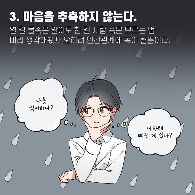 3. 마음을 추측하지 않는다. 열 길 물속은 알아도 한 길 사람 속은 모르는 법 미리 생각해봤자 오히려 인간관계에 독이 될뿐이다. 나를 싫어하나? 나한테 삐진 게 있나?