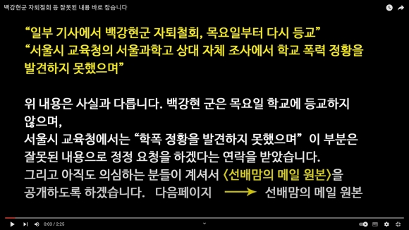 서울과학고 자퇴 의사를 밝힌 백강현군의 부친이 22일 일부 언론의 자퇴철회 보도 이후 유튜브 채널 ‘백강현’에 올린 ‘백강현군 자퇴철회 등 잘못된 내용 바로잡습니다’라는 제목의 동영상. 해당 영상에서 백군의 부친은 관련 보도가 사실과 다르다는 입장을 밝혔다. 특히 ‘서울과학고 상대 자체 조사에서 학교폭력 정황을 발견하지 못했다’는 서울시교육청 관계자 발언은 “사실과 다르다”며 정정 요청을 하겠다는 서울시교육청의 연락도 받았다고 설명했다. 2023.8.22 유튜브 채널 ‘백강현’