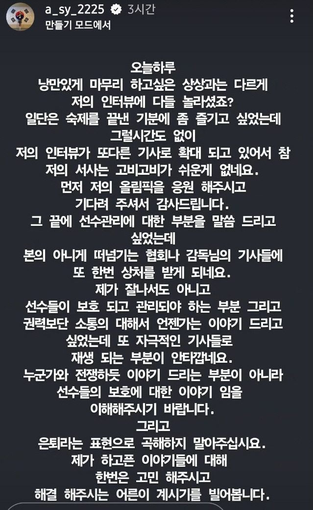 2024 파리 하계올림픽에서 16년 만에 한국 배드민턴 금메달을 안긴 뒤 폭탄 발언을 터트린 안세영이 이후 자신의 사회관계망서비스(SNS)를 통해 추가 입장을 밝혔다. 안세영은 장문의 글을 올리면서 '그 끝에 (대한배드민턴협회의)선수 관리에 대한 부분을 말씀드리고 싶었는데 떠넘기는 협회나 감독님의 기사들에 또 한 번 상처를 받게 된다'며 '제가 잘나서도 아니고 선수들이 보호되고 관리되어야 하는 부분, 권력보다는 소통에 대해 이야기드리고 싶었다. 누군가와 전쟁하듯 이야기하는 부분이 아니라 선수들의 보호에 대한 이야기임을 이해해주시기 바란다'고 했다. 은퇴 파문에 대해서도 사실이 아님을 명확히 했다. 안세영 SNS