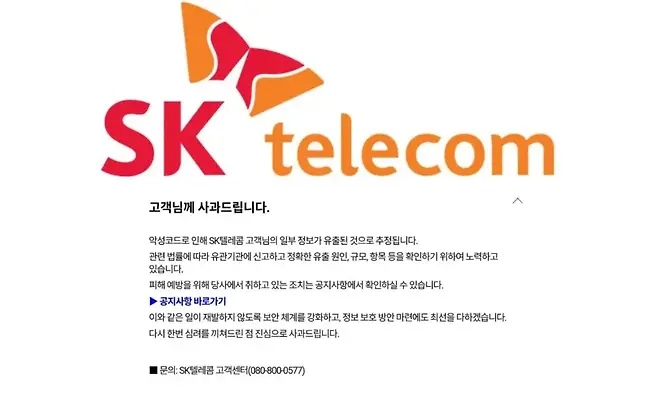 telecom 고객님께 사과드립니다 악성코드로 인해 Sk텔레콤 고객님의 일부 정보가 유출된 것으로 추정됩니다 관련 법률에 따라 유관기관에 신고하고 정확한 유출 원인 규모 항목 등을 확인하기 위하여 노력하고 있습니다 피해 예방을 위해 당사에서 취하고 있는 조치는 공지사항에서 확인하실 수 있습니다 공지사항 바로가기 이와 같은 일이 재발하지 않도록 보안 체계를 강화하고 정보 보호 방안 마련에도 최선을 다하겠습니다 다시 한번 심려를 끼쳐드린 점 진심으로 사과드립니다 문의 Sk텔레콤 고객센터0808000577