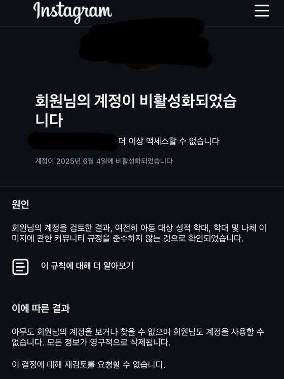 지난 4일 한 인스타그램 이용자의 계정이 '아동 대상 성적 학대' 등 사유로 비활성화된 모습. 최근 국내외를 가리지 않고 무고한 이유로 인스타그램 계정이 정지되는 피해를 입었다고 주장하는 이용자가 급증하고 있다. 사진 '인스타그램 계정 강제 비활성화된 유저들의 모임' 카카오톡 오픈채팅방 캡쳐