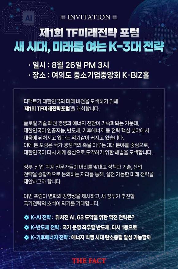'제1회 더팩트미래전략포럼'은 <새 시대, 미래를 여는 K‑3대 전략>이라는 주제로 오는 8월 26일(화) 오후 3시 서울 여의도 중소기업중앙회 K-BIZ홀에서 개최합니다.