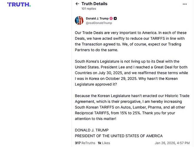 [워싱턴=뉴시스]도널드 트럼프 미국 대통령이 26일(현지 시간) 소셜미디어(SNS) 트루스소셜에 "한국 국회가 우리의 역사적인 무역합의를 비준하지 않았기에, 그들의 권한이지만, 저는 이에 따라 한국산 자동차, 목재, 의약품 및 기타 상호관세를 15%에서 25%로 인상할 것이다"고 밝혔다. (사진=트루스소셜). 2026.01.27. *재판매 및 DB 금지