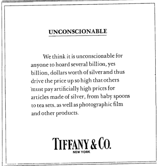 1980년 3월 26일 티파니앤코가 뉴욕타임스에 낸 광고. 당시 은값 폭등으로 티파니앤코는 전체 재고의 가격을 재산정하기 위해 하루 동안 은제품 매장을 폐쇄해야 할 정도였다. 이에 분개한 월터 호빙 티파니앤코 회장은 ‘비양심적’이라며 헌트 형제를 비판하는 광고를 게재했다. 내용은 다음과 같다. “수십억 달러, 네, 수십억 달러 상당의 은을 사재기하여 가격을 폭등시키고, 그 결과 다른 사람들이 아기용 숟가락부터 찻잔 세트, 사진 필름 등 은으로 만든 제품을 터무니없이 높은 가격에 구매해야 하는 상황은 용납할 수 없다고 생각합니다.”