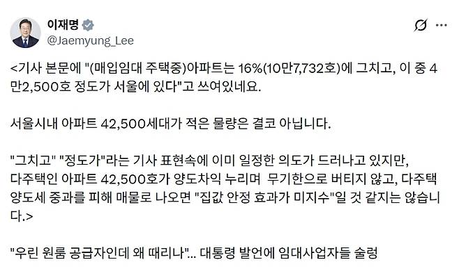이재명 대통령은 10일 임대사업자들의 주택 매각이 시장에 미치는 영향이 미미할 것이라는 취지의 언론 보도를 자신의 사회관계망서비스(SNS)에 공유한 후, “매물이 나오기 시작하면 집값 안정 효과가 결코 미지수에 그치지 않을 것”이라는 강한 자신감을 내비쳤다. 이재명 대통령 ‘엑스(X·옛 트위터)’ 계정 캡처