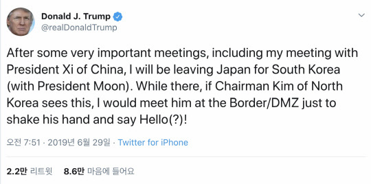 도널드 트럼프 미국 대통령은 29일 한국 방문 기간에 비무장지대(DMZ)를 방문해 김정은 북한 국무위원장과 만나고 싶다는 뜻을 밝혔다. 일본 오사카에서 열리는 주요 20개국(G20) 정상회의에 참석 중인 트럼프 대통령은 이날 트위터에 "중국의 시진핑 주석과의 회담을 포함해 아주 중요한 몇몇 회담을 가진 후에 나는 일본을 떠나 (문재인 대통령과)한국으로 떠날 것"이라며 "그곳에 있는 동안 북한 김 위원장이 이것을 본다면, 나는 DMZ에서 그를 만나 손을 잡고 인사(say Hello)를 할 수 있을 것"이라고 말했다. 연합뉴스