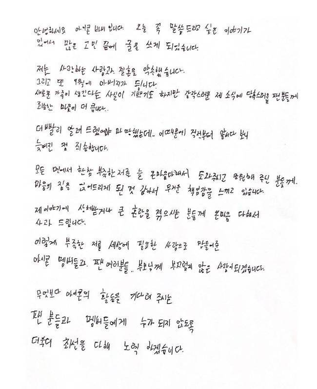Group Icon member Barbie made a sudden marriage announcement.In a handwritten letter on August 20, Barbie said: I have a story I want to tell you today, so I have written after a lot of trouble, and I promised my loved one and marriage.And I am also happy to have a new family, but I am more sorry for the fans who are embarrassed by my sudden news. I should have informed you sooner, but I am sorry that I was delayed because I was ahead of my worries because of this, he said. I feel a heavy responsibility because I feel like I have put my heart on those who have always helped me and supported me.I sincerely apologize to those who are hurt by my story or are in great confusion. Hello, Icon Barbie.I have a story I want to tell you today, so I wrote after a lot of troubles.I promised marriage with my loved one. And I will be my father in September.I am glad that a new family is created, but I am more sorry for the fans who are embarrassed by my sudden news.I should have told you sooner, but I am sorry that I was delayed because I was ahead of my worries.I feel a heavy sense of responsibility because I have put my heart on those who have always helped and supported me with all my heart.I sincerely apologize to those who are hurt by my story or are in great confusion.I will be a person who is not ashamed of the Icon members, fans, and parents who have made me need in the world.In addition, I will do my best to make sure that fans and members who are waiting for Icons activities do not become anyone.
