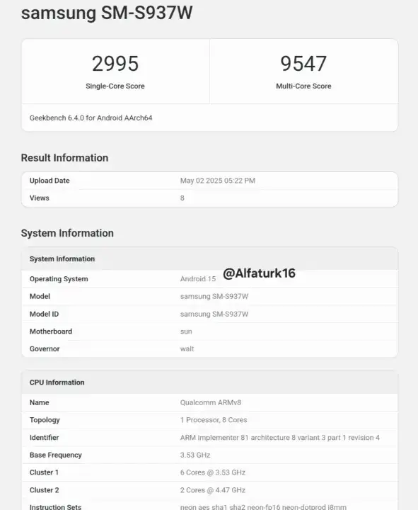 samsung SMS937W 2995 9547 SingleCore Score MultiCore Score Geekbench 640 for Android AArch64 Result Information Upload Date May 022025 0522PM Views 8 System Information System Information Alfaturk16 Operating System Android 15 Model samsung SMS937W Model ID samsung SMS937W Motherboard sun Governor walt CPU Information Name Qualcomm ARMv8 Topology 1 Processor 8 Cores Identifier ARM implementer 81 architecture 8 variant 3 part 1 revision 4 Base Frequency 353 GHz Cluster 1 6 Cores 353 GHz Cluster 2 2 Cores 447 GHz Instruction Sets shal sha2 neon fol 6 neondotorod18mm neon aes